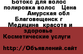 Ботокс для волос ,полировка волос › Цена ­ 1 500 - Амурская обл., Благовещенск г. Медицина, красота и здоровье » Косметические услуги   